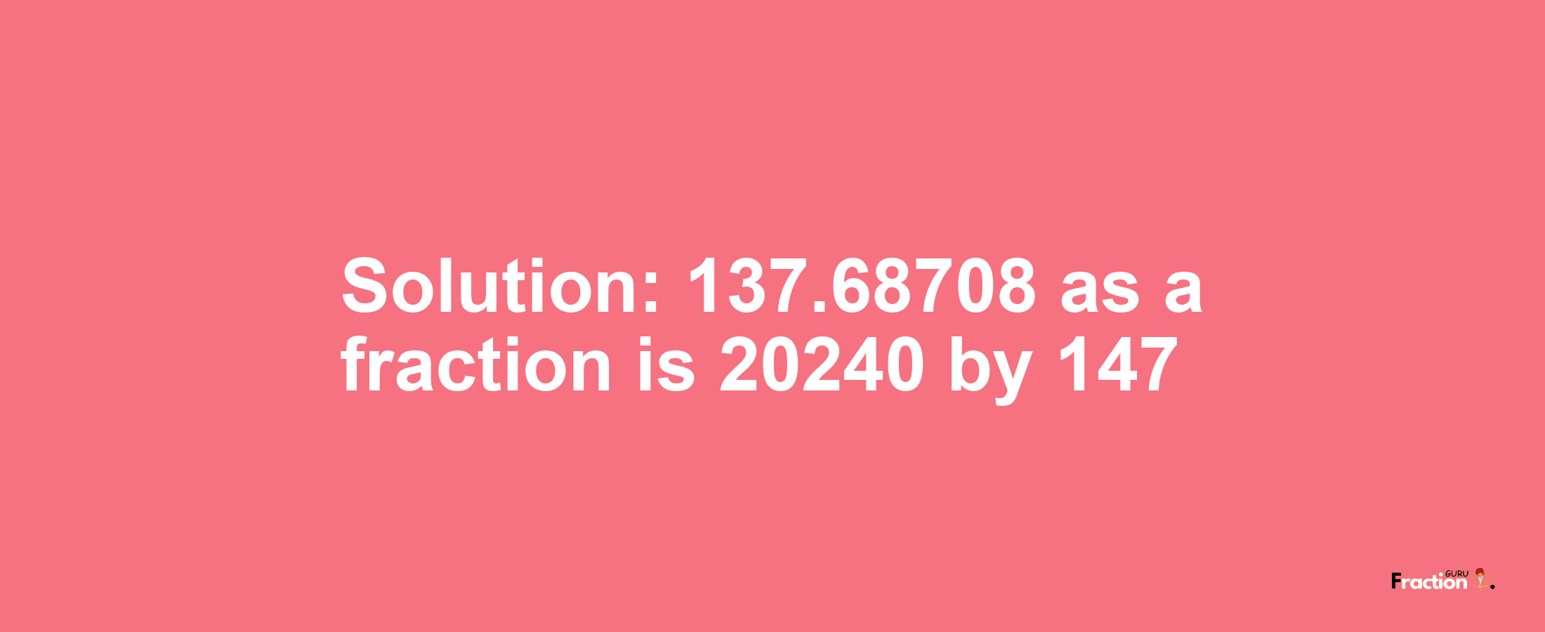 Solution:137.68708 as a fraction is 20240/147